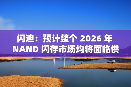 闪迪：预计整个 2026 年 NAND 闪存市场均将面临供应不足