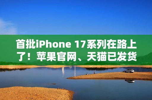 首批iPhone 17系列在路上了！苹果官网、天猫已发货：明天准时到手