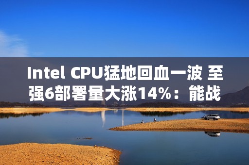 Intel CPU猛地回血一波 至强6部署量大涨14%：能战AMD了
