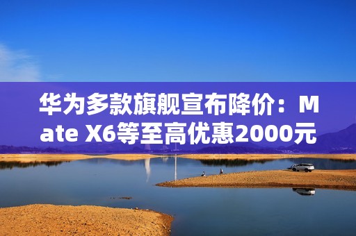 华为多款旗舰宣布降价：Mate X6等至高优惠2000元