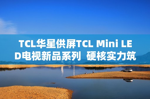 TCL华星供屏TCL Mini LED电视新品系列  硬核实力筑就画质新巅峰