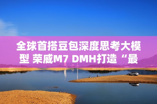 全球首搭豆包深度思考大模型 荣威M7 DMH打造“最懂用户智能车”