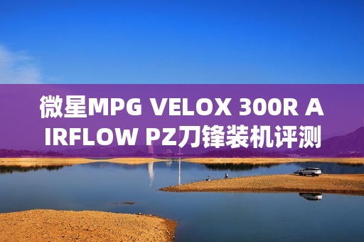 微星MPG VELOX 300R AIRFLOW PZ刀锋装机评测：散热强大 满足你对大机箱的最苛刻需求