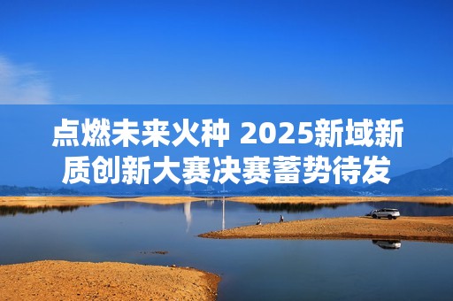 点燃未来火种 2025新域新质创新大赛决赛蓄势待发