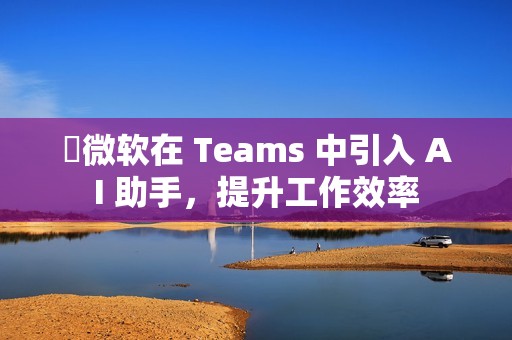​微软在 Teams 中引入 AI 助手，提升工作效率