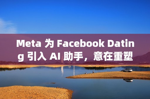 Meta 为 Facebook Dating 引入 AI 助手，意在重塑社交体验
