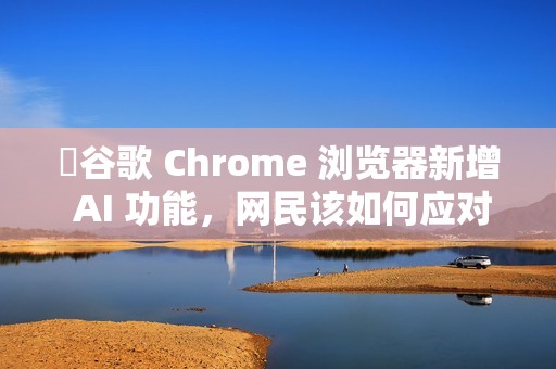 ​谷歌 Chrome 浏览器新增 AI 功能，网民该如何应对?