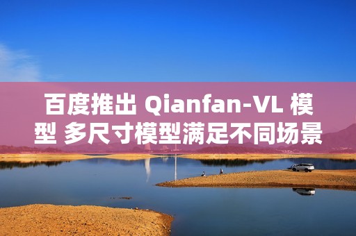 百度推出 Qianfan-VL 模型 多尺寸模型满足不同场景需求