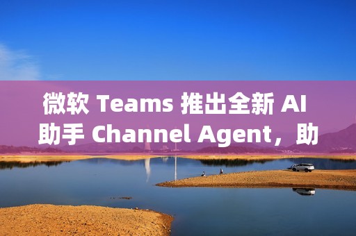 微软 Teams 推出全新 AI 助手 Channel Agent，助力团队高效协作