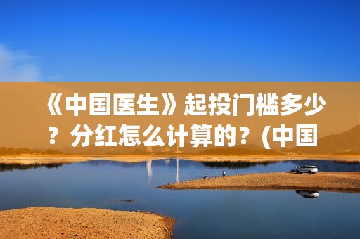 《中国医生》起投门槛多少？分红怎么计算的？(中国医生mv)