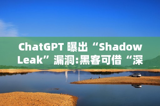 ChatGPT 曝出“ShadowLeak”漏洞:黑客可借“深度研究”模式无痕窃取 Gmail 账户信息