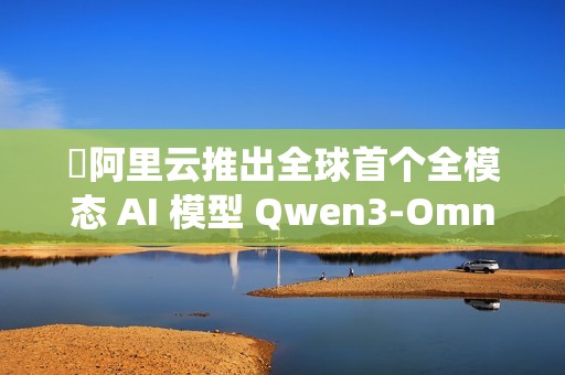 ​阿里云推出全球首个全模态 AI 模型 Qwen3-Omni，实现文本、图像、音频与视频的统一处理