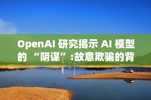 OpenAI 研究揭示 AI 模型的 “阴谋”:故意欺骗的背后