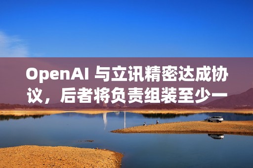 OpenAI 与立讯精密达成协议，后者将负责组装至少一款OpenAI的新设备
