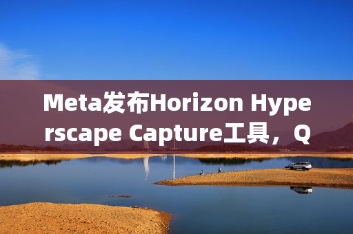 Meta发布Horizon Hyperscape Capture工具，Quest3用户可创建照片级VR场景