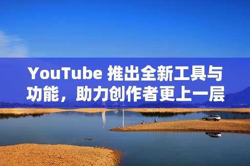 YouTube 推出全新工具与功能，助力创作者更上一层楼