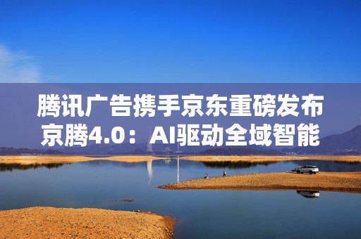 腾讯广告携手京东重磅发布京腾4.0：AI驱动全域智能营销新时代  破解增长难题