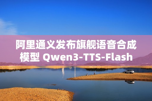 阿里通义发布旗舰语音合成模型 Qwen3-TTS-Flash
