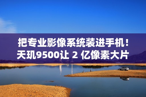 把专业影像系统装进手机！天玑9500让 2 亿像素大片一键直出