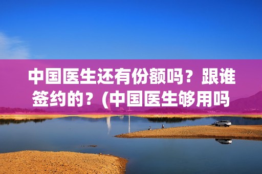 中国医生还有份额吗？跟谁签约的？(中国医生够用吗)