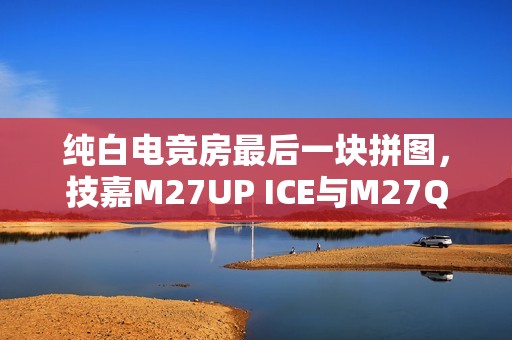 纯白电竞房最后一块拼图，技嘉M27UP ICE与M27Q2 QD ICE显示器来袭