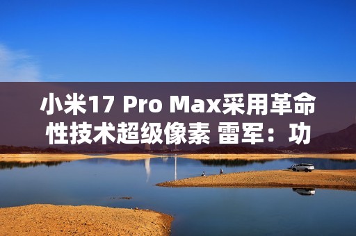 小米17 Pro Max采用革命性技术超级像素 雷军：功耗降低26% 非常夸张