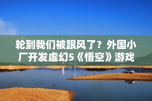 轮到我们被跟风了？外国小厂开发虚幻5《悟空》游戏