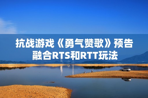 抗战游戏《勇气赞歌》预告 融合RTS和RTT玩法