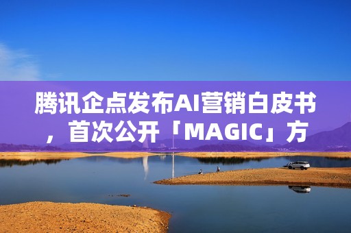 腾讯企点发布AI营销白皮书，首次公开「MAGIC」方法论