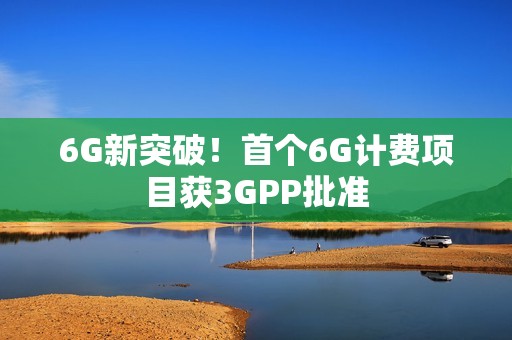 6G新突破！首个6G计费项目获3GPP批准