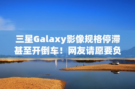三星Galaxy影像规格停滞甚至开倒车！网友请愿要负责人下台
