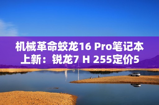 机械革命蛟龙16 Pro笔记本上新：锐龙7 H 255定价5995元起