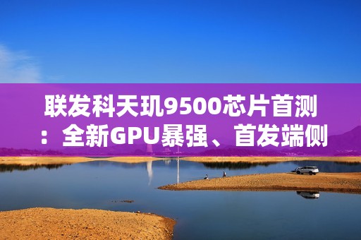 联发科天玑9500芯片首测：全新GPU暴强、首发端侧4K生图很惊艳