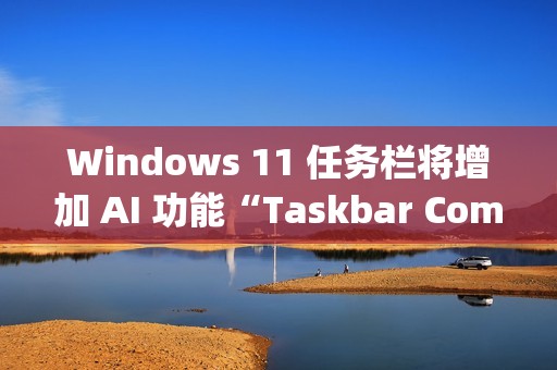 Windows 11 任务栏将增加 AI 功能“Taskbar Companion”