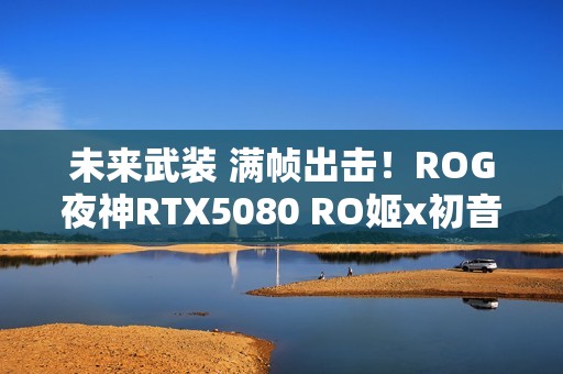 未来武装 满帧出击！ROG夜神RTX5080 RO姬x初音未来版显卡开售