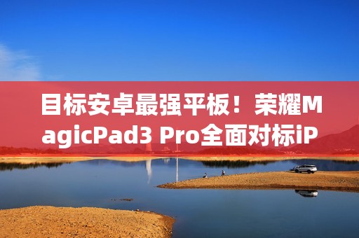 目标安卓最强平板！荣耀MagicPad3 Pro全面对标iPad Pro、小米平板Ultra