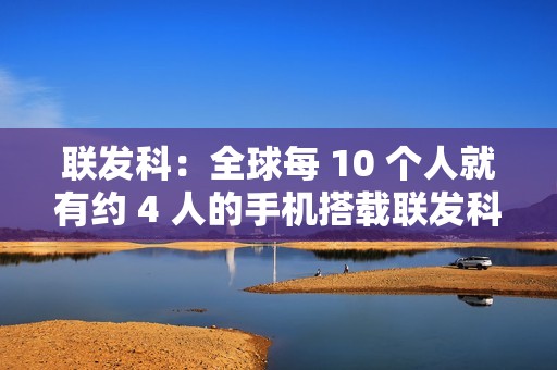 联发科：全球每 10 个人就有约 4 人的手机搭载联发科芯片