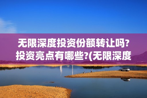 无限深度投资份额转让吗?投资亮点有哪些?(无限深度总投资多少)