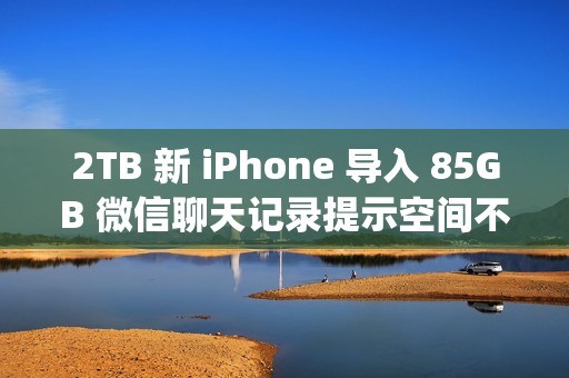 2TB 新 iPhone 导入 85GB 微信聊天记录提示空间不足；微信员工称代码存在 Bug