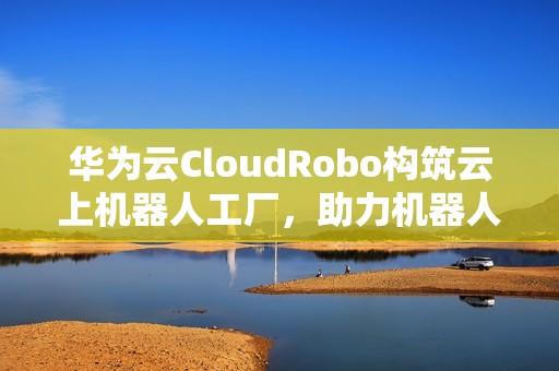华为云CloudRobo构筑云上机器人工厂，助力机器人开发应用成本全面降低