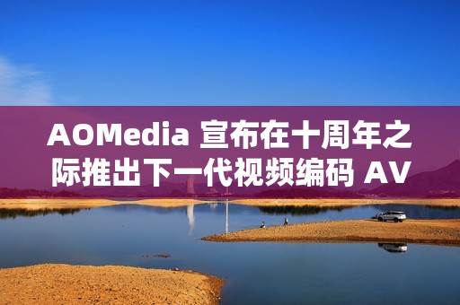AOMedia 宣布在十周年之际推出下一代视频编码 AV2