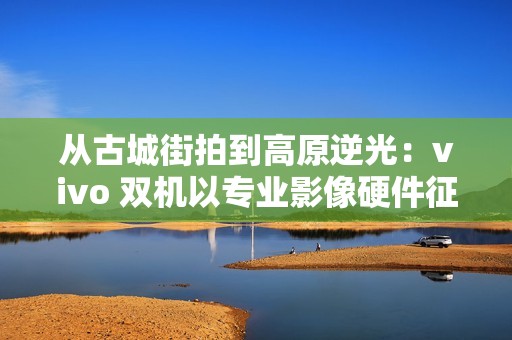 从古城街拍到高原逆光：vivo 双机以专业影像硬件征服全场景人像旅拍