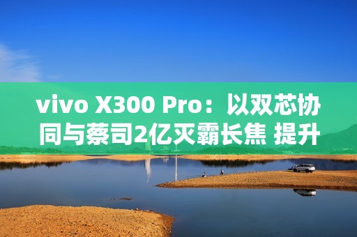 vivo X300 Pro：以双芯协同与蔡司2亿灭霸长焦 提升2025旗舰拍照新标准