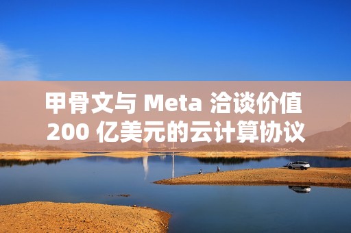 甲骨文与 Meta 洽谈价值 200 亿美元的云计算协议