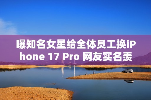 曝知名女星给全体员工换iPhone 17 Pro 网友实名羡慕