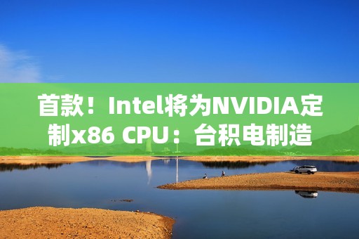 首款！Intel将为NVIDIA定制x86 CPU：台积电制造