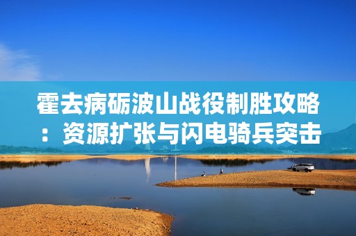 霍去病砺波山战役制胜攻略：资源扩张与闪电骑兵突击