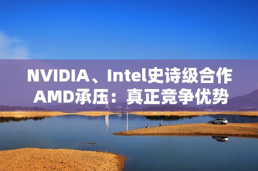 NVIDIA、Intel史诗级合作 AMD承压：真正竞争优势将消失