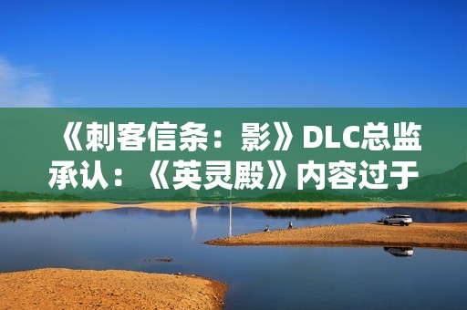 《刺客信条：影》DLC总监承认：《英灵殿》内容过于庞杂！