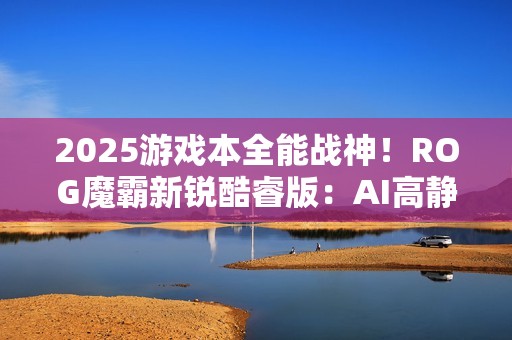 2025游戏本全能战神！ROG魔霸新锐酷睿版：AI高静六边形战士